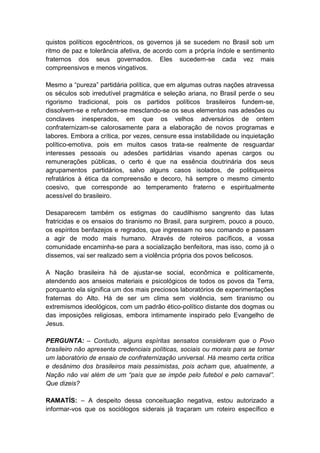 quistos políticos egocêntricos, os governos já se sucedem no Brasil sob um
ritmo de paz e tolerância afetiva, de acordo com a própria índole e sentimento
fraternos dos seus governados. Eles sucedem-se cada vez mais
compreensivos e menos vingativos.

Mesmo a “pureza” partidária política, que em algumas outras nações atravessa
os séculos sob irredutível pragmática e seleção ariana, no Brasil perde o seu
rigorismo tradicional, pois os partidos políticos brasileiros fundem-se,
dissolvem-se e refundem-se mesclando-se os seus elementos nas adesões ou
conclaves inesperados, em que os velhos adversários de ontem
confraternizam-se calorosamente para a elaboração de novos programas e
labores. Embora a crítica, por vezes, censure essa instabilidade ou inquietação
político-emotiva, pois em muitos casos trata-se realmente de resguardar
interesses pessoais ou adesões partidárias visando apenas cargos ou
remunerações públicas, o certo é que na essência doutrinária dos seus
agrupamentos partidários, salvo alguns casos isolados, de politiqueiros
refratários à ética da compreensão e decoro, há sempre o mesmo cimento
coesivo, que corresponde ao temperamento fraterno e espiritualmente
acessível do brasileiro.

Desaparecem também os estigmas do caudilhismo sangrento das lutas
fratricidas e os ensaios do tiranismo no Brasil, para surgirem, pouco a pouco,
os espíritos benfazejos e regrados, que ingressam no seu comando e passam
a agir de modo mais humano. Através de roteiros pacíficos, a vossa
comunidade encaminha-se para a socialização benfeitora, mas isso, como já o
dissemos, vai ser realizado sem a violência própria dos povos belicosos.

A Nação brasileira há de ajustar-se social, econômica e politicamente,
atendendo aos anseios materiais e psicológicos de todos os povos da Terra,
porquanto ela significa um dos mais preciosos laboratórios de experimentações
fraternas do Alto. Há de ser um clima sem violência, sem tiranismo ou
extremismos ideológicos, com um padrão ético-político distante dos dogmas ou
das imposições religiosas, embora intimamente inspirado pelo Evangelho de
Jesus.

PERGUNTA: – Contudo, alguns espíritas sensatos consideram que o Povo
brasileiro não apresenta credenciais políticas, sociais ou morais para se tornar
um laboratório de ensaio de confraternização universal. Há mesmo certa crítica
e desânimo dos brasileiros mais pessimistas, pois acham que, atualmente, a
Nação não vai além de um “país que se impõe pelo futebol e pelo carnaval”.
Que dizeis?

RAMATÍS: – A despeito dessa conceituação negativa, estou autorizado a
informar-vos que os sociólogos siderais já traçaram um roteiro específico e
 