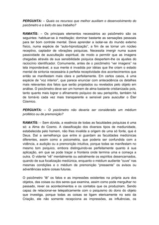PERGUNTA: – Quais os recursos que melhor auxiliam o desenvolvimento do
psicômetro e o êxito do seu trabalho?

RAMATÍS: – Os principais elementos necessários ao psicômetro são os
seguintes: habituar-se à meditação; dominar bastante as sensações pessoais
para ter bom controle mental. Deve aprender a isolar-se do mundo externo
físico, numa espécie de “auto-hipnotização”, a fim de se tornar um núcleo
receptivo, captador de vibrações psíquicas. Necessita imergir numa suave
passividade de auscultação espiritual, de modo a permitir que as imagens
chegadas através de sua sensibilidade psíquica despertem-lhe os ajustes do
raciocínio identificador. Comumente, antes de o psicômetro “ver imagens” na
tela imponderável, a sua mente é invadida por idéias que lhe criam o estado
mental de sintonia necessária à perfeita receptividade dos acontecimentos que
então se manifestam mais clara e perfeitamente. Em certos casos, é uma
espécie de “voz interior”, que parece enunciar com antecedência os detalhes
mais relevantes dos fatos que serão projetados ou revelados pelo objeto em
análise. O psicômetro deve ser um homem de alma bastante cristianizada pois,
tanto quanto mais lograr o afinamento psíquico do seu perispírito, também há
de torná-lo cada vez mais transparente e sensível para auscultar o Éter
Cósmico.

PERGUNTA: – O psicômetro não deveria ser considerado um médium
profético ou de premonição?

RAMATÍS: – Sem dúvida, a essência de todas as faculdades psíquicas é uma
só: a Alma do Cosmo. A classificação dos diversos tipos de mediunidade,
estabelecida pelo homem, não lhes invalida a origem de uma só fonte, que é
Deus. Daí a semelhança que entre si guardam as faculdades mediúnicas
diferentes, assim como a psicometria, que poderia ser confundida com a
vidência, a audição ou a premonição intuitiva, porque todas se manifestam no
mesmo tom psíquico, embora distinguindo-se perfeitamente quanto à sua
aplicação, em que se pode traçar a fronteira onde termina uma e começa a
outra. O vidente “vê” mentalmente ou astralmente os espíritos desencarnados,
quando de sua focalização mediúnica, enquanto o médium audiente “ouve” nas
mesmas condições e o médium de premonição “pressente” os avisos ou
advertências sobre coisas futuras.

O psicômetro “lê” os fatos e as impressões existentes na própria aura dos
objetos, das coisas ou dos seres que examina, assim como pode mergulhar no
passado, rever os acontecimentos e os contatos que os produziram. Sendo
capaz de relacionar-se telepaticamente com o psiquismo do dono do objeto
que investiga, porque todas as coisas se ligam etericamente no seio da
Criação, ele não somente recepciona as impressões, as influências, os
 