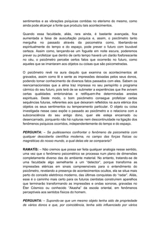 sentimentos e as vibrações psíquicas contidas no eterismo do mesmo, como
ainda pode alcançar a fonte que produziu tais acontecimentos.

Quando essa faculdade, aliás, rara ainda, é bastante avançada, fica
aumentada a faixa de auscultação psíquica e, assim, o psicômetro tanto
mergulha no passado através da psicometria como, libertando-se
espiritualmente do tempo e do espaço, pode prever o futuro com louvável
certeza. Assim como, lançando-se um foguete em noite escura, poderemos
prever ou profetizar que dentro de certo tempo haverá um clarão fosforescente
no céu, o psicômetro percebe certos fatos que ocorrerão no futuro, como
aqueles que se imantaram aos objetos ou coisas que são psicometradas.

O psicômetro revê na aura daquilo que examina os acontecimentos ali
gravados, assim como lê e sente as impressões deixadas pelos seus donos,
podendo tomar conhecimento de diversos fatos passados com eles. Sabem os
reencarnacionistas que a alma traz impressa no seu perispírito o programa
cármico do seu futuro, pois terá de se submeter a experiências que lhe avivem
certas qualidades embrionárias e retifiquem-lhe determinadas arestas
espirituais. Deste modo, o bom psicômetro consegue profetizar certas
sequências futuras, referentes aos que deixaram refletidos na aura etérica dos
objetos os seus sentimentos ou temperamento particular. O objeto ou coisa
investigada nesse caso expõe o passado ao psicômetro e o relaciona com a
subconsciência do seu antigo dono, quer ele esteja encarnado ou
desencarnado, porquanto não há rupturas nem descontinuidade na ligação dos
fenômenos psíquicos ocorridos, independentemente do tempo e do espaço.

PERGUNTA: – Se pudéssemos confrontar o fenômeno da psicometria com
qualquer descoberta científica moderna, no campo das forças físicas ou
magnéticas do nosso mundo, a qual delas ele se compararia?

RAMATÍS: – Não cremos que possa ser feita qualquer analogia nesse sentido,
uma vez que o fenômeno psicométrico se processa num plano de dimensões
completamente diverso das do ambiente material. No entanto, tratando-se de
uma faculdade algo semelhante a um “detector”, porque transforma as
impressões etéricas em sinais compreensíveis para o entendimento do
psicômetro, revelando a presença de acontecimentos ocultos, ela se situa mais
perto do conceito eletrônico moderno, das últimas conquistas do “radar”. Aliás,
esse é o caminho mais certo para os futuros cientistas construírem aparelhos
que terminarão transformando as impressões e ondas sonoras, gravadas no
Éter Cósmico ou conhecido “Akasha” da escola oriental, em fenômenos
perceptíveis aos sentidos físicos do homem.

PERGUNTA: – Supondo-se que um mesmo objeto tenha sido de propriedade
de vários donos e que, por coincidência, tenha sido influenciado por vários
 