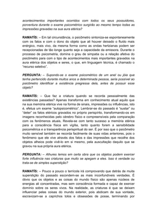 acontecimentos importantes ocorridos com todos os seus possuidores,
porventura durante o exame psicométrico surgirão ao mesmo tempo todas as
impressões gravadas na sua aura etérica?

RAMATÍS: – Em tal circunstância, o psicômetro sintoniza-se espontaneamente
com os fatos e com o dono do objeto que ali houver deixado o fluido mais
enérgico, mais vivo, da mesma forma como as ondas hertzianas podem ser
recepcionadas de tão longe quanto seja a capacidade da emissora. Durante o
processo de psicometria, domina o grau de simpatia ou a relação afetiva do
psicômetro para com o tipo de acontecimentos mais importantes gravados na
aura etérica dos objetos e seres, o que, em linguagem técnica, é chamado o
“recurso seletivo”.

PERGUNTA: – Supondo-se o exame psicométrico de um anel ou jóia que
tenha pertencido durante muitos anos a determinada pessoa, seria possível ao
psicômetro identificar a existência pregressa dela, antes de possuir esse
objeto?

RAMATÍS: – Que faz a criatura quando se recorda pessoalmente das
existências passadas? Apenas transforma em conhecimento atual aquilo que
na sua memória etérica vive na forma de sinais, impressões ou influências, isto
é, efetua um exame “autopsicométrico”. Lembrar-se do passado é “sustar” ou
“deter” os fatos etéricos gravados no próprio perispírito, transformando-os em
imagens reconhecidas pelo cérebro físico e compreensíveis pela comparação
com os fenômenos atuais. Revela-se com tanto sucesso a memória etérica
para a consciência física em vigília, tanto quanto forem a sensibilidade
psicométrica e a transparência perispiritual do ser. É por isso que o psicômetro
muito sensível também se recorda facilmente de suas vidas anteriores, pois o
fenômeno que ele vive através dos fatos e das impressões que recolhe dos
objetos alheios pode vivê-lo em si mesmo, pela auscultação daquilo que se
gravou na sua própria aura etérica.

PERGUNTA: – Alhures lemos em certa obra que os objetos podem exercer
forte influência nas criaturas que muito se apegam a eles. Isso é verdade ou
trata-se de simples superstição?

RAMATÍS: – Pouco a pouco o terrícola irá comprovando que detrás de muita
superstição do passado escondem-se as mais inconfundíveis verdades. É
óbvio que os objetos e as coisas do mundo físico são apenas núcleos de
energias ali concentradas, mas sem consciência formada e capaz de exercer
domínio sobre os seres vivos. Na realidade, as criaturas é que se deixam
influenciar pelas coisas do mundo exterior, pois abdicam de sua vontade,
escravizam-se a caprichos tolos e obsessões de posse, terminando por
 