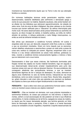 imantarem-se imprudentemente àquilo que na Terra é alvo de sua adoração
fanática ou avareza.

Em inúmeras habitações terrenas ainda perambulam espíritos recém-
desencarnados, bastante debilitados pelo sofrimento e demasiado apego e
ciúme do que possuíam na matéria. Bastante saudosos, eles ainda hesitam em
se afastar da rica biblioteca que adoravam egocentricamente, da coleção de
selos raros, fruto de anos de labor infatigável, das jóias valiosas ou da vivenda
luxuosa que haviam edificado para o “descanso” da velhice interrompido pela
morte cruel. Há seres desencarnados ainda presos fortemente ao cachimbo de
espuma, ao disco invulgar da radiola, à medalha exótica, ao troféu do melhor
atirador de pombos, à relíquia pertencida a certo fidalgo inescrupuloso, ou
então ao anel de brilhante herdado do bisavô.

São almas que atravessam a existência humana sofrendo mil sustos e
angústias cada vez que, por descuido, esquecem onde ficou a jóia ou o objeto
a que se encontram imantados. Giram em torno daquilo que os escraviza;
narram detalhes voluptuosos e assoma-lhes o prazer ao rosto ante a posse da
coisa rara, exótica ou cobiçada por outrem. Algumas, empenham toda a sua
fortuna e o seu tempo colecionando as coisas mais exóticas, grotescas ou
tolas, vivendo a existência terrena exclusivamente ligadas a motivos e fatos
que se relacionem com a sua mania.

Desnecessário é dizer que essas criaturas, tão facilmente dominadas pela
fixação mental dos objetos do mundo material transitório, logo em seguida à
sua desencarnação deixar-se-ão arrastar inapelavelmente para junto das
mesmas coisas com que em vida se deixaram fascinar. Os seus protetores não
conseguem afastá-las das quinquilharias terrenas, a que se imantam
derramando lágrimas de dor e soluços de desespero. Às vezes, demoram-se
alguns anos interferindo no seio da família terrena, interpondo-se nas tricas
domésticas, como se ainda vivessem no corpo físico. Doutra feita, angustiam-
se, gritam discutem e até criam ódio aos parentes que resolvem se desfazer
dos objetos ou bens que ainda os ligam fanaticamente à vida material.

PERGUNTA: – Qual a idéia mais clara que poderíamos formular sobre o modo
como se imantam essas criaturas aos objetos materiais?

RAMATÍS: – Elas se imantam em demasia, com suas próprias impressões e
sentimentos fanáticos, às coisas que possuem na vida terrena; e depois de
mortas, sofrem a cruel escravização de não poderem se furtar à sua influência
psicométrica. A mente cristaliza-se de tal forma, apegada às coisas da matéria,
ou àquilo que lhe requer demasiada atenção, que termina gerando um forte
liame de fascinação sobre o perispírito. Entre o objeto e a mente fascinada
produz-se verdadeiro circuito magnético, impedindo o espírito desencarnado de
 