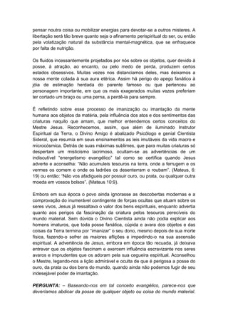 pensar noutra coisa ou mobilizar energias para devotar-se a outros misteres. A
libertação será tão breve quanto seja o afinamento perispiritual do ser, ou então
pela volatização natural da substância mental-magnética, que se enfraquece
por falta de nutrição.

Os fluidos incessantemente projetados por nós sobre os objetos, quer devido à
posse, à atração, ao encanto, ou pelo medo de perda, produzem certos
estados obsessivos. Muitas vezes nos distanciamos deles, mas deixamos a
nossa mente colada à sua aura etérica. Assim há perigo do apego fanático à
jóia de estimação herdada do parente famoso ou que pertenceu ao
personagem importante, em que os mais exagerados muitas vezes preferiam
ter cortado um braço ou uma perna, a perdê-la para sempre.

É refletindo sobre esse processo de imanização ou imantação da mente
humana aos objetos da matéria, pela influência dos atos e dos sentimentos das
criaturas naquilo que amam, que melhor entendemos certos conceitos do
Mestre Jesus. Reconhecemos, assim, que além de iluminado Instrutor
Espiritual da Terra, o Divino Amigo é abalizado Psicólogo e genial Cientista
Sideral, que resumia em seus ensinamentos as leis imutáveis da vida macro e
microcósmica. Detrás de suas máximas sublimes, que para muitas criaturas só
despertam um misticismo lacrimoso, ocultam-se as advertências de um
indiscutível “energetismo evangélico” tal como se certifica quando Jesus
adverte e aconselha: “Não acumuleis tesouros na terra, onde a ferrugem e os
vermes os comem e onde os ladrões os desenterram e roubam”. (Mateus, 6:
19) ou então: “Não vos afadigueis por possuir ouro, ou prata, ou qualquer outra
moeda em vossos bolsos”. (Mateus 10:9).

Embora em sua época o povo ainda ignorasse as descobertas modernas e a
comprovação do inumerável contingente de forças ocultas que atuam sobre os
seres vivos, Jesus já ressaltava o valor dos bens espirituais, enquanto advertia
quanto aos perigos da fascinação da criatura pelos tesouros perecíveis do
mundo material. Sem dúvida o Divino Cientista ainda não podia explicar aos
homens imaturos, que toda posse fanática, cúpida e avara dos objetos e das
coisas da Terra termina por “imanizar” o seu dono, mesmo depois de sua morte
física, fazendo-o sofrer as maiores aflições e impedindo-o na sua ascensão
espiritual. A advertência de Jesus, embora em época tão recuada, já deixava
entrever que os objetos fascinam e exercem influência escravizante nos seres
avaros e imprudentes que os adoram pela sua cegueira espiritual. Aconselhou
o Mestre, legando-nos a lição admirável e oculta de que é perigosa a posse do
ouro, da prata ou dos bens do mundo, quando ainda não podemos fugir de seu
indesejável poder de imantação.

PERGUNTA: – Baseando-nos em tal conceito evangélico, parece-nos que
deveríamos abdicar da posse de qualquer objeto ou coisa do mundo material.
 