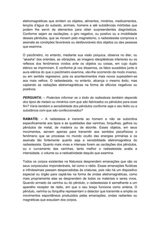 eletromagnéticas que emitem os objetos, alimentos, minérios, medicamentos,
lençóis d’água do subsolo, animais, homens e até substâncias mórbidas que
podem lhe servir de elementos para obter surpreendentes diagnósticos.
Conforme sejam as oscilações, o giro negativo, ou positivo ou a imobilidade
desses pêndulos, que se movem pelo magnetismo, o radiestesista comprova e
assinala as condições favoráveis ou desfavoráveis dos objetos ou das pessoas
que examina.

O psicômetro, no entanto, mediante sua visão psíquica, observa no éter, ou
“akasha” dos orientais, as vibrações, as imagens ideoplásticas interiores ou os
reflexos dos fenômenos vividos ante os objetos ou coisas, em cujo duplo
etérico se imprimiram. E conforme já vos dissemos, os fatos sucedidos junto à
aura etérica do que o psicômetro examina, vão-lhe ocorrendo de modo inverso,
ou em sentido regressivo, pois os acontecimentos mais novos superpõem-se
aos mais velhos. O radiestesista, no entanto, alcança o mesmo êxito, mas
captando as radiações eletromagnéticas na forma de eflúvios negativos ou
positivos.

PERGUNTA: – Poderíeis informar se o êxito da radiestesia também depende
dos tipos de metais ou minérios com que são fabricados os pêndulos para esse
fim? Varia também a sensibilidade dos pêndulos conforme seja o seu feitio ou a
substância com que são confeccionados?

RAMATÍS: – A radiestesia é inerente ao homem e não se subordina
especificamente aos tipos e às qualidades das varinhas, forquilhas, galhos ou
pêndulos de metal, de madeira ou de ebonite. Esses objetos, em seus
movimentos, servem apenas para transmitir aos sentidos psicofísicos o
fenômeno que se processa no mundo oculto das energias primárias e os
assinala tão fortemente quanto seja a sensibilidade eletromagnética do
radiestesista. Quanto mais vivas e intensas forem as oscilações dos pêndulos,
ou o curvamento das varinhas, tanto melhor o radiestesista avalia a
intensidade, o volume ou a radioatividade daquilo que examina.

Todos os corpos existentes na Natureza desprendem emanações que são os
seus corpúsculos imponderáveis, tal como o rádio. Essas emanações fluídicas
e infinitesimais passam despercebidas às criaturas, pois não há um dispositivo
especial ou órgão para captá-las na forma de ondas eletromagnéticas, como
mais propriamente elas se desprendem de todos os materiais e seres vivos.
Quando armado da varinha ou do pêndulo, o radiestesista é semelhante a um
aparelho receptor de rádio, em que o seu braço funciona como antena. O
pêndulo, varinha ou forquilha representam o detector que transmite e amplia os
movimentos espontâneos produzidos pelas emanações, ondas radiantes ou
magnéticas que exsudam dos corpos.
 
