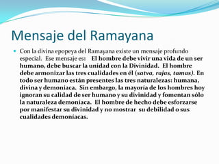 Mensaje del RamayanaCon la divina epopeya del Ramayana existe un mensaje profundo especial.  Ese mensaje es:    El hombre debe vivir una vida de un ser humano, debe buscar la unidad con la Divinidad.  El hombre debe armonizar las tres cualidades en él (satva, rajas, tamas). En todo ser humano están presentes las tres naturalezas: humana, divina y demoníaca.  Sin embargo, la mayoría de los hombres hoy ignoran su calidad de ser humano y su divinidad y fomentan sólo la naturaleza demoníaca.  El hombre de hecho debe esforzarse por manifestar su divinidad y no mostrar  su debilidad o sus cualidades demoníacas. 