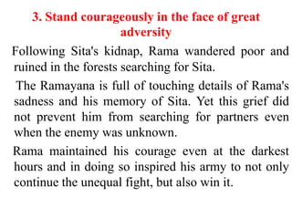 3. Stand courageously in the face of great
                      adversity
Following Sita's kidnap, Rama wandered poor and
ruined in the forests searching for Sita.
 The Ramayana is full of touching details of Rama's
sadness and his memory of Sita. Yet this grief did
not prevent him from searching for partners even
when the enemy was unknown.
Rama maintained his courage even at the darkest
hours and in doing so inspired his army to not only
continue the unequal fight, but also win it.
 
