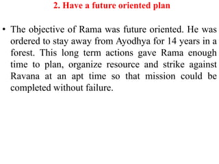 2. Have a future oriented plan

• The objective of Rama was future oriented. He was
  ordered to stay away from Ayodhya for 14 years in a
  forest. This long term actions gave Rama enough
  time to plan, organize resource and strike against
  Ravana at an apt time so that mission could be
  completed without failure.
 