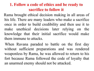 1. Follow a code of ethics and be ready to
              sacrifice to follow it
Rama brought ethical decision making in all areas of
his life. There are many leaders who make a sacrifice
once in order to build credibility and then use it to
make unethical decisions later relying on the
knowledge that their initial sacrifice would make
them immune to attacks.
When Ravana paraded to battle on the first day
without sufficient preparations and was rendered
weaponless by Rama, he was allowed to return to his
fort because Rama followed the code of loyalty that
an unarmed enemy should not be attacked.
 