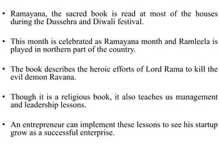 • Ramayana, the sacred book is read at most of the houses
  during the Dussehra and Diwali festival.

• This month is celebrated as Ramayana month and Ramleela is
  played in northern part of the country.

• The book describes the heroic efforts of Lord Rama to kill the
  evil demon Ravana.

• Though it is a religious book, it also teaches us management
  and leadership lessons.

• An entrepreneur can implement these lessons to see his startup
  grow as a successful enterprise.
 