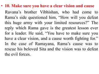 • 10. Make sure you have a clear vision and cause
  Ravana‟s brother Vibhishan, who had come to
  Rama‟s side questioned him, “How will you defeat
  this huge army with your limited resources?” The
  reply which Rama gave is the greatest lesson ever
  for a leader. He said, “You have to make sure you
  have a clear vision, and a cause worth fighting for.”
  In the case of Ramayana, Rama‟s cause was to
  rescue his beloved Sita and the vision was to defeat
  the evil forces.
 