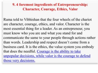 9. 4 foremost ingredients of Entrepreneurship:
            Character, Courage, Ethics, Valor

Rama told to Vibhishan that the four wheels of the chariot
are character, courage, ethics, and valor. Character is the
most essential thing for a leader. As an entrepreneur, you
must know who you are and what you stand for and
communicate the same to your people through actions rather
than words. Leadership and respect doesn‟t come from a
business card. It is the ethics, the value system you embody
that does the needful. Courage is the ability to take
unpopular decisions, while valor is the courage to defend
those very decisions.
 