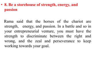 • 8. Be a storehouse of strength, energy, and
  passion

 Rama said that the horses of the chariot are
 strength, energy, and passion. In a battle and so in
 your entrepreneurial venture, you must have the
 strength to discriminate between the right and
 wrong, and the zeal and perseverance to keep
 working towards your goal.
 