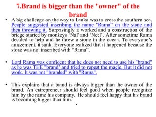 7.Brand is bigger than the "owner" of the
                       brand
• A big challenge on the way to Lanka was to cross the southern sea.
  People suggested inscribing the name “Rama” on the stone and
  then throwing it. Surprisingly it worked and a construction of the
  bridge started by monkeys „Nal‟ and „Neel‟. After sometime Rama
  decided to help and he threw a stone in the ocean. To everyone‟s
  amazement, it sank. Everyone realized that it happened because the
  stone was not inscribed with “Rama”.

• Lord Rama was confident that he does not need to use his "brand"
  as he was THE "brand" and tried to repeat the magic. But it did not
  work. It was not "branded" with "Rama".

• This explains that a brand is always bigger than the owner of the
  brand. An entrepreneur should feel good when people recognize
  him by the name his company. He should feel happy that his brand
  is becoming bigger than him.
                                 •
 