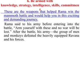 6. Be armed with
knowledge, strategy, intelligence, skills, commitmen
                           t
  These are the weapons that helped Rama win the
 mammoth battle and would help you in this exciting
 and demanding journey.
  Rama said to his army before entering into the
 battle, “Arm yourself with these and no war will be
 lost.” After the battle, his army—the group of men
 and monkeys defeated the heavily equipped Ravana
 and his forces.
 