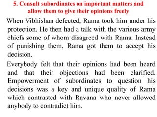 5. Consult subordinates on important matters and
       allow them to give their opinions freely
When Vibhishan defected, Rama took him under his
protection. He then had a talk with the various army
chiefs some of whom disagreed with Rama. Instead
of punishing them, Rama got them to accept his
decision.
Everybody felt that their opinions had been heard
and that their objections had been clarified.
Empowerment of subordinates to question his
decisions was a key and unique quality of Rama
which contrasted with Ravana who never allowed
anybody to contradict him.
 