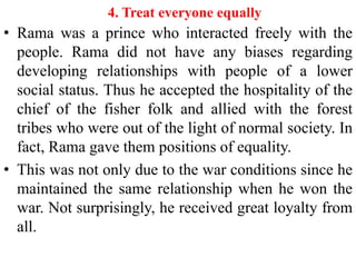 4. Treat everyone equally
• Rama was a prince who interacted freely with the
  people. Rama did not have any biases regarding
  developing relationships with people of a lower
  social status. Thus he accepted the hospitality of the
  chief of the fisher folk and allied with the forest
  tribes who were out of the light of normal society. In
  fact, Rama gave them positions of equality.
• This was not only due to the war conditions since he
  maintained the same relationship when he won the
  war. Not surprisingly, he received great loyalty from
  all.
 