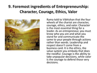 9. Foremost ingredients of Entrepreneurship:
       Character, Courage, Ethics, Valor
                    Rama told to Vibhishan that the four
                    wheels of the chariot are character,
                    courage, ethics, and valor. Character
                    is the most essential thing for a
                    leader. As an entrepreneur, you must
                    know who you are and what you
                    stand for and communicate the
                    same to your people through actions
                    rather than words. Leadership and
                    respect doesn’t come from a
                    business card. It is the ethics, the
                    value system you embody that does
                    the needful. Courage is the ability to
                    take unpopular decisions, while valor
                    is the courage to defend those very
                    decisions.
 