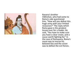 Ravana’s brother
Vibhishan, who had come to
Rama’s side questioned
him, “How will you defeat this
huge army with your limited
resources?” The reply which
Rama gave is the greatest
lesson ever for a leader. He
said, “You have to make sure
you have a clear vision, and a
cause worth fighting for.” In
the case of Ramayana, Rama’s
cause was to rescue his
beloved Sita and the vision
was to defeat the evil forces.
 