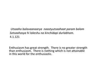 Utsaaho balavaanaarya naastyutsaahaat param balam
Sotsaahasya hi lokeshu na kinchidapi durlabham.
4.1.121


Enthusiasm has great strength. There is no greater strength
than enthusiasm. There is nothing which is not attainable
in this world for the enthusiastic.
 
