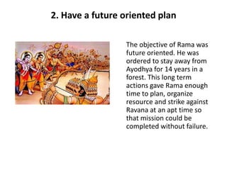 2. Have a future oriented plan

                  The objective of Rama was
                  future oriented. He was
                  ordered to stay away from
                  Ayodhya for 14 years in a
                  forest. This long term
                  actions gave Rama enough
                  time to plan, organize
                  resource and strike against
                  Ravana at an apt time so
                  that mission could be
                  completed without failure.
 