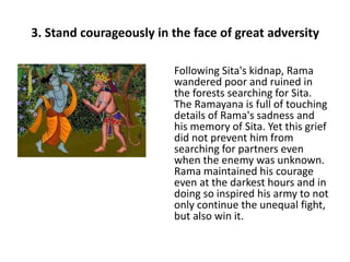 3. Stand courageously in the face of great adversity

                         Following Sita's kidnap, Rama
                         wandered poor and ruined in
                         the forests searching for Sita.
                         The Ramayana is full of touching
                         details of Rama's sadness and
                         his memory of Sita. Yet this grief
                         did not prevent him from
                         searching for partners even
                         when the enemy was unknown.
                         Rama maintained his courage
                         even at the darkest hours and in
                         doing so inspired his army to not
                         only continue the unequal fight,
                         but also win it.
 