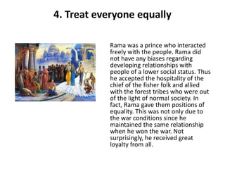 4. Treat everyone equally

           Rama was a prince who interacted
           freely with the people. Rama did
           not have any biases regarding
           developing relationships with
           people of a lower social status. Thus
           he accepted the hospitality of the
           chief of the fisher folk and allied
           with the forest tribes who were out
           of the light of normal society. In
           fact, Rama gave them positions of
           equality. This was not only due to
           the war conditions since he
           maintained the same relationship
           when he won the war. Not
           surprisingly, he received great
           loyalty from all.
 