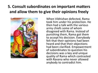 5. Consult subordinates on important matters
 and allow them to give their opinions freely
                     When Vibhishan defected, Rama
                     took him under his protection. He
                     then had a talk with the various
                     army chiefs some of whom
                     disagreed with Rama. Instead of
                     punishing them, Rama got them
                     to accept his decision. Everybody
                     felt that their opinions had been
                     heard and that their objections
                     had been clarified. Empowerment
                     of subordinates to question his
                     decisions was a key and unique
                     quality of Rama which contrasted
                     with Ravana who never allowed
                     anybody to contradict him.
 