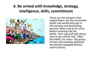 6. Be armed with knowledge, strategy,
    intelligence, skills, commitment
                    These are the weapons that
                    helped Rama win the mammoth
                    battle and would help you in
                    this exciting and demanding
                    journey. Rama said to his army
                    before entering into the
                    battle, “Arm yourself with these
                    and no war will be lost.” After
                    the battle, his army—the group
                    of men and monkeys defeated
                    the heavily equipped Ravana
                    and his forces.
 
