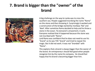 7. Brand is bigger than the "owner" of the
                   brand
                 A big challenge on the way to Lanka was to cross the
                 southern sea. People suggested inscribing the name “Rama”
                 on the stone and then throwing it. Surprisingly it worked and
                 a construction of the bridge started by monkeys ‘Nal’ and
                 ‘Neel’. After sometime Rama decided to help and he threw a
                 stone in the ocean. To everyone’s amazement, it sank.
                 Everyone realized that it happened because the stone was
                 not inscribed with “Rama”.
                 Lord Rama was confident that he does not need to use his
                 "brand" as he was THE "brand" and tried to repeat the
                 magic. But it did not work. It was not "branded" with
                 "Rama".
                 This explains that a brand is always bigger than the owner of
                 the brand. An entrepreneur should feel good when people
                 recognize him by the name his company. He should feel
                 happy that his brand is becoming bigger than him.
 
