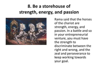 8. Be a storehouse of
strength, energy, and passion
                 Rama said that the horses
                 of the chariot are
                 strength, energy, and
                 passion. In a battle and so
                 in your entrepreneurial
                 venture, you must have
                 the strength to
                 discriminate between the
                 right and wrong, and the
                 zeal and perseverance to
                 keep working towards
                 your goal.
 