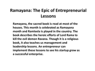Ramayana: The Epic of Entrepreneurial
             Lessons
 Ramayana, the sacred book is read at most of the
 houses. This month is celebrated as Ramayana
 month and Ramleela is played in the country. The
 book describes the heroic efforts of Lord Rama to
 kill the evil demon Ravana. Though it is a religious
 book, it also teaches us management and
 leadership lessons. An entrepreneur can
 implement these lessons to see his startup grow as
 a successful enterprise.
 