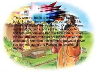 -They won the battle and was able to take Sita
back. But then there are rumors pertaining to his
wife's infidelity so she was exiled. One day, Rama
met his sons, twins, and sent a messenger to
find Sita and convince her to return. Sita returned
the next day and revealed her innocence with the
accusation. And from that moment, he would never
see her wife again and Rama's life returned to
Vishnu.
 