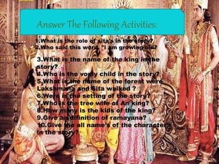 “Activity"
1.What is the role of sita’s in the story?
2.Who said this word. "I am growing old?
3.What is the name of the king in the
story?
4.Who is the vonly child in the story?
5.What is the name of the forest were
Lakshmana and Sita walked ?
6.Were is the setting of the story?
7.Who is the tree wife of An king?
8.How many is the kids of the king?
9.Give an difinition of ramayana?
10.Give the all name’s of the character’s
in the story?
Answer The Following Activities:
 
