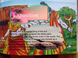 Exposition
Ravana, the ten-headed king of the evil
demons, continually pursues the destruction
of dharma or social and moral order in the world. The
gods persuade Vishnu to reincarnate himself as a
man to defeat Ravana. Vishnu is now born as Rama,
son of Dasartha. The epic centers on the life and
adventures of Ramaa and Sita, the daughter
of goddess Earth, his wife.
 