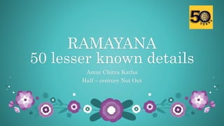 RAMAYANA
50 lesser known details
Amar Chitra Katha
Half – century Not Out
 