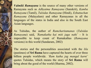 Valmiki Ramayana  is the source of many other versions of Ramayana such as  Adhyatma Ramayana  (Sanskrit),  Kamba Ramayana  (Tamil),  Tulsidas Ramayana  (Hindi),  Ezhuttachan Ramayana  (Malayalam) and other Ramayanas in all the languages of the states in India and also in the South East Asian languages.  As Tulsidas, the author of  Ramcharitamanas  ( Tulsidas Ramayana ) said,  `Ramakatha kai miti jaga nahi`  - It is impossible to keep count of Ramakathas ( Ramayana  versions) in this world (Sundaram, 2002)  The stories and the personalities associated with the  lila  (pastimes) of  Sri Rama  have captured the hearts of over three billion people worldwide.  ‘Ram katha jag mangal karni’  quotes Tulsidas, which means the story of  Sri Rama  will bring about the good of the world (Sharma, 2002).  