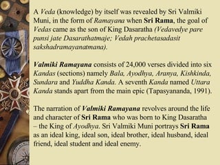 A  Veda  (knowledge) by itself was revealed by Sri Valmiki Muni, in the form of  Ramayana  when  Sri Rama , the goal of  Vedas  came as the son of King Dasaratha  (Vedavedye pare punsi jate Dasarathatmaje; Vedah prachetasadasit sakshadramayanatmana).   Valmiki Ramayana  consists of 24,000 verses divided into six  Kandas  (sections) namely  Bala, Ayodhya, Aranya, Kishkinda, Sundara  and  Yuddha Kanda.  A seventh  Kanda  named  Uttara Kanda  stands apart from the main epic (Tapasyananda, 1991).  The narration of  Valmiki Ramayana  revolves around the life and character of  Sri Rama  who was born to King Dasaratha – the King of  Ayodhya . Sri Valmiki Muni portrays  Sri Rama  as an ideal king, ideal son, ideal brother, ideal husband, ideal friend, ideal student and ideal enemy.  