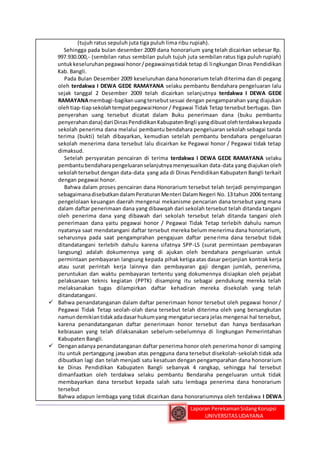 (tujuh ratus sepuluh juta tiga puluh lima ribu rupiah). 
Sehingga pada bulan desember 2009 dana honorarium yang telah dicairkan sebesar Rp. 
997.930.000,- (sembilan ratus sembilan puluh tujuh juta sembilan ratus tiga puluh rupiah) 
untuk keseluruhan pegawai honor / pegawainya tidak tetap di lingkungan Dinas Pendidikan 
Kab. Bangli. 
Pada Bulan Desember 2009 keseluruhan dana honorarium telah diterima dan di pegang 
oleh terdakwa I DEWA GEDE RAMAYANA selaku pembantu Bendahara pengeluaran lalu 
sejak tanggal 2 Desember 2009 telah dicairkan selanjutnya terdakwa I DEWA GEDE 
RAMAYANA membagi-bagikan uang tersebut sesuai dengan pengamparahan yang diajukan 
oleh tiap-tiap sekolah tempat pegawai Honor / Pegawai Tidak Tetap tersebut bertugas. Dan 
penyerahan uang tersebut dicatat dalam Buku penerimaan dana (buku pembantu 
penyerahan dana) dari Dinas Pendidikan Kabupaten Bngli yang dibuat oleh terdakwa kepada 
sekolah penerima dana melalui pembantu bendahara pengeluaran sekolah sebagai tanda 
terima (bukti) telah dibayarkan, kemudian setelah pembantu bendahara pengeluaran 
sekolah menerima dana tersebut lalu dicairkan ke Pegawai honor / Pegawai tidak tetap 
dimaksud. 
Setelah persyaratan pencairan di terima terdakwa I DEWA GEDE RAMAYANA selaku 
pembantu bendahara pengeluaran selanjutnya menyesuaikan data-data yang diajukan oleh 
sekolah tersebut dengan data-data yang ada di Dinas Pendidikan Kabupaten Bangli terkait 
dengan pegawai honor. 
Bahwa dalam proses pencairan dana Honorarium tersebut telah terjadi penyimpangan 
sebagaimana disebutkan dalam Peraturan Menteri Dalam Negeri No. 13 tahun 2006 tentang 
pengelolaan keuangan daerah mengenai mekanisme pencarian dana tersebut yang mana 
dalam daftar penerimaan dana yang dibawqah dari sekolah tersebut telah ditanda tangani 
oleh penerima dana yang dibawah dari sekolah tersebut telah ditanda tangani oleh 
penerimaan dana yaitu pegawai honor / Pegawai Tidak Tetap terlebih dahulu namun 
nyatanya saat mendatangani daftar tersebut mereka belum menerima dana honoriarium, 
seharusnya pada saat pengamprahan pengajuan daftar penerima dana tersebut tidak 
ditandatangani terlebih dahulu karena sifatnya SPP-LS (surat permintaan pembayaran 
langsung) adalah dokumennya yang di ajukan oleh bendahara pengeluaran untuk 
permintaan pembayaran langsung kepada pihak ketiga atas dasar perjanjian kontrak kerja 
atau surat perintah kerja lainnya dan pembayaran gaji dengan jumlah, penerima, 
peruntukan dan waktu pembayaran tertentu yang dokumennya disiapkan oleh pejabat 
pelaksanaan teknis kegiatan (PPTK) disamping itu sebagai pendukung mereka telah 
melaksanakan tugas dilampirkan daftar kehadiran mereka disekolah yang telah 
ditandatangani. 
 Bahwa penandatanganan dalam daftar penerimaan honor tersebut oleh pegawai honor / 
Pegawai Tidak Tetap seolah-olah dana tersebut telah diterima oleh yang bersangkutan 
namun demikian tidak ada dasar hukum yang mengatur secara jelas mengenai hal tersebut, 
karena penandatanganan daftar penerimaan honor tersebut dan hanya berdasarkan 
kebiasaan yang telah dilaksanakan sebelum-sebelumnya di lingkungan Pemerintahan 
Kabupaten Bangli. 
 Dengan adanya penandatanganan daftar penerima honor oleh penerima honor di samping 
itu untuk pertanggung jawaban atas pengguna dana tersebut disekolah-sekolah tidak ada 
dibuatkan lagi dan telah menjadi satu kesatuan dengan pengamparahan dana honorarium 
ke Dinas Pendidikan Kabupaten Bangli sebanyak 4 rangkap, sehingga hal tersebut 
dimanfaatkan oleh terdakwa selaku pembantu Bendaraha pengeluaran untuk tidak 
membayarkan dana tersebut kepada salah satu lembaga penerima dana honorarium 
tersebut 
Bahwa adapun lembaga yang tidak dicairkan dana honorariumnya oleh terdakwa I DEWA 
Laporan Perekaman Sidang Korupsi 
UNIVERSITAS UDAYANA 
 