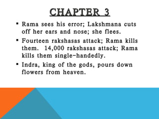 CHAPTER 3 Rama sees his error; Lakshmana cuts off her ears and nose; she flees. Fourteen rakshasas attack; Rama kills them.  14,000 rakshasas attack; Rama kills them single-handedly. Indra, king of the gods, pours down flowers from heaven. 