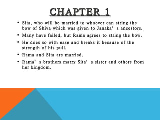 CHAPTER 1 Sita, who will be married to whoever can string the bow of Shiva which was given to Janaka’s ancestors. Many have failed, but Rama agrees to string the bow. He does so with ease and breaks it because of the strength of his pull. Rama and Sita are married. Rama’s brothers marry Sita’s sister and others from her kingdom. 