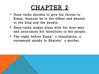 CHAPTER 2 Dasa-ratha decides to give his throne to Rama, because he is the eldest and dearest to the king and the people. Dasa-ratha makes plans with his wise men and announces his intentions to his people. The night before Rama’s installation, a nursemaid speaks to Bharata’s mother. 