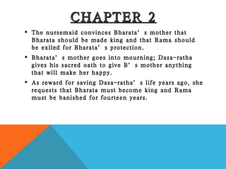 CHAPTER 2 The nursemaid convinces Bharata’s mother that Bharata should be made king and that Rama should be exiled for Bharata’s protection. Bharata’s mother goes into mourning; Dasa-ratha gives his sacred oath to give B’s mother anything that will make her happy. As reward for saving Dasa-ratha’s life years ago, she requests that Bharata must become king and Rama must be banished for fourteen years. 