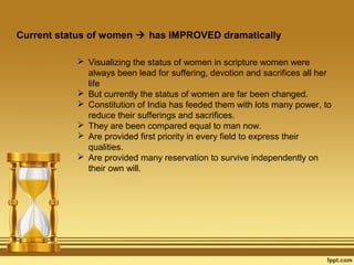 Current status of women  has IMPROVED dramatically
 Visualizing the status of women in scripture women were
always been lead for suffering, devotion and sacrifices all her
life
 But currently the status of women are far been changed.
 Constitution of India has feeded them with lots many power, to
reduce their sufferings and sacrifices.
 They are been compared equal to man now.
 Are provided first priority in every field to express their
qualities.
 Are provided many reservation to survive independently on
their own will.

 