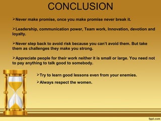 CONCLUSION
Never make promise, once you make promise never break it.
Leadership, communication power, Team work, Innovation, devotion and
loyalty.
Never step back to avoid risk because you can’t avoid them. But take
them as challenges they make you strong.
Appreciate people for their work neither it is small or large. You need not
to pay anything to talk good to somebody.
Try to learn good lessons even from your enemies.
Always respect the women.

 
