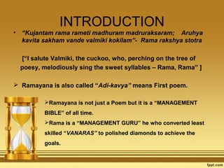 •

INTRODUCTION
“Kujantam rama rameti madhuram madruraksaram; Aruhya
kavita sakham vande valmiki kokilam”- Rama rakshya stotra
[“I salute Valmiki, the cuckoo, who, perching on the tree of
poesy, melodiously sing the sweet syllables – Rama, Rama” ]

 Ramayana is also called “Adi-kavya” means First poem.
Ramayana is not just a Poem but it is a “MANAGEMENT
BIBLE” of all time.
Rama is a “MANAGEMENT GURU” he who converted least
skilled “VANARAS” to polished diamonds to achieve the
goals.

 