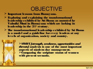 OBJECTIVE
 Important lessons from Ramayana.
E
xploring and explaining the transformational
leadership exhibited by Sri R
ama as narrated by
Valmiki M in Ramayana which are lacking in
uni
leadership in the 21st century.
 T transformational leadership exhibited by Sri Rama
he
is a model and a guideline for every leaders at any
levels of organization, society and country.
SW  [strength, weakness, opportunities and
OT
threats] analysis is one of the most important
aspects of modern day management.
Comparing the scripture status of women
with present scenario.

 
