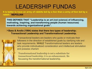 LEADERSHIP FUNDAS
It is better to have an army of rabbits led by a lion than a army of lion led by a
rabbit.- NEPOLIAN
THIS DEFINES THAT “Leadership is an art (not science) of influencing,
motivating, inspiring, and transforming people (human resources)
towards achieving organizational goals”.
Bass & Avolio (1994) states that there two types of leadership;
Transactional Leadership and Transformational Leadership.
 Transactional leaders are leaders who guide or motivate their
followers in the direction of established goals by clarifying role and
task requirements. WHILE Transformational leaders are leaders
who provide individualized consideration and intellectual stimulation
and possess charism
Transformational leadership is not a substitute for 
transactional leadership; it is an enhancement. So
focussing the transformational leadership.

 