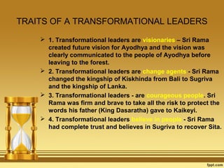 TRAITS OF A TRANSFORMATIONAL LEADERS
 1. Transformational leaders are visionaries – Sri Rama
created future vision for Ayodhya and the vision was
clearly communicated to the people of Ayodhya before
leaving to the forest.
 2. Transformational leaders are change agents - Sri Rama
changed the kingship of Kiskhinda from Bali to Sugriva
and the kingship of Lanka.
 3. Transformational leaders - are courageous people. Sri
Rama was firm and brave to take all the risk to protect the
words his father (King Dasaratha) gave to Kaikeyi.
 4. Transformational leaders believe in people - Sri Rama
had complete trust and believes in Sugriva to recover Sita.

 