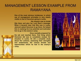 MANAGEMENT LESSON EXAMPLE FROM
RAMAYANA
One of the most obvious incidences, in which
use of management principles is very clearly
visible is that of Hanuman going to Lanka.
His mission was to locate
Sita there and give her Lord Ram’s message.
When it became clear that Sita was in Lanka,
Jamvant asked Hanuman to go there. He helped
him in realizing his true potential and motivated
him to go in the enemy’s camp.
Once mentally prepared for
the job and reached there, first thing which
Hanuman did was to completely analyze the
situation in Lanka. He did a complete study
about the Lankans, assessing their strengths
and weaknesses, the various threats and
opportunities which he had in the enemy’s
camp.

 