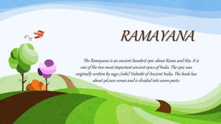 RAMAYANA
The Ramayana is an ancient Sanskrit epic about Rama and Sita. It is
one of the two most important ancient epics of India. The epic was
originally written by sage (rishi) Valmiki of Ancient India. The book has
about 96,000 verses and is divided into seven parts.
 