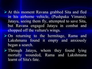 <ul><li>At this moment Ravana grabbed Sita and fled in his airborne vehicle, (Pushpaka Vimana). Jatayu, seeing them fly, a...